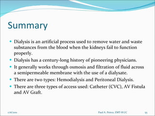 Summary Dialysis is an artificial process used to remove water and waste substances from the blood when the kidneys fail to function properly. Dialysis has a century-long history of pioneering physicians. It generally works through osmosis and filtration of fluid across a semipermeable membrane with the use of a dialysate. There are two types: Hemodialysis and Peritoneal Dialysis. There are three types of access used: Catheter (CVC), AV Fistula and AV Graft. Paul A. Peirce, EMT-B I/C 1/16/2011 