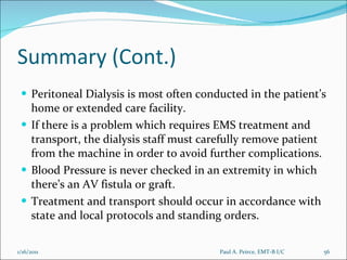 Summary (Cont.) Peritoneal Dialysis is most often conducted in the patient’s home or extended care facility. If there is a problem which requires EMS treatment and transport, the dialysis staff must carefully remove patient from the machine in order to avoid further complications. Blood Pressure is never checked in an extremity in which there’s an AV fistula or graft. Treatment and transport should occur in accordance with state and local protocols and standing orders. Paul A. Peirce, EMT-B I/C 1/16/2011 