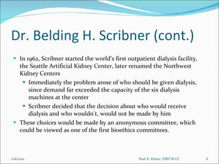Dr. Belding H. Scribner (cont.) In 1962, Scribner started the world’s first outpatient dialysis facility, the Seattle Artificial Kidney Center, later renamed the Northwest Kidney Centers Immediately the problem arose of who should be given dialysis, since demand far exceeded the capacity of the six dialysis machines at the center Scribner decided that the decision about who would receive dialysis and who wouldn’t, would not be made by him These choices would be made by an anonymous committee, which could be viewed as one of the first bioethics committees. Paul A. Peirce, EMT-B I/C 1/16/2011 