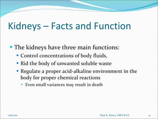 Kidneys – Facts and Function The kidneys have three main functions:  Control concentrations of body fluids,  Rid the body of unwanted soluble waste Regulate a proper acid-alkaline environment in the body for proper chemical reactions Even small variances may result in death Paul A. Peirce, EMT-B I/C 1/16/2011 