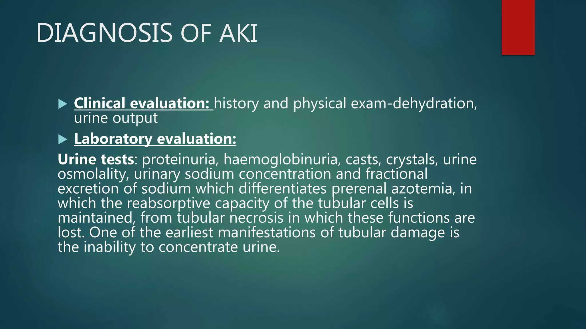 DIAGNOSIS OF AKI
 Clinical evaluation: history and physical exam-dehydration,
urine output
 Laboratory evaluation:
Urine tests: proteinuria, haemoglobinuria, casts, crystals, urine
osmolality, urinary sodium concentration and fractional
excretion of sodium which differentiates prerenal azotemia, in
which the reabsorptive capacity of the tubular cells is
maintained, from tubular necrosis in which these functions are
lost. One of the earliest manifestations of tubular damage is
the inability to concentrate urine.
 