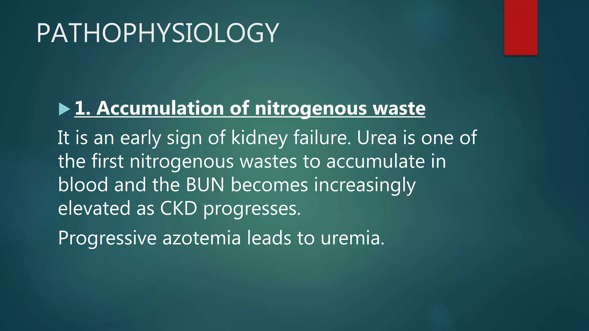 PATHOPHYSIOLOGY
 1. Accumulation of nitrogenous waste
It is an early sign of kidney failure. Urea is one of
the first nitrogenous wastes to accumulate in
blood and the BUN becomes increasingly
elevated as CKD progresses.
Progressive azotemia leads to uremia.
 