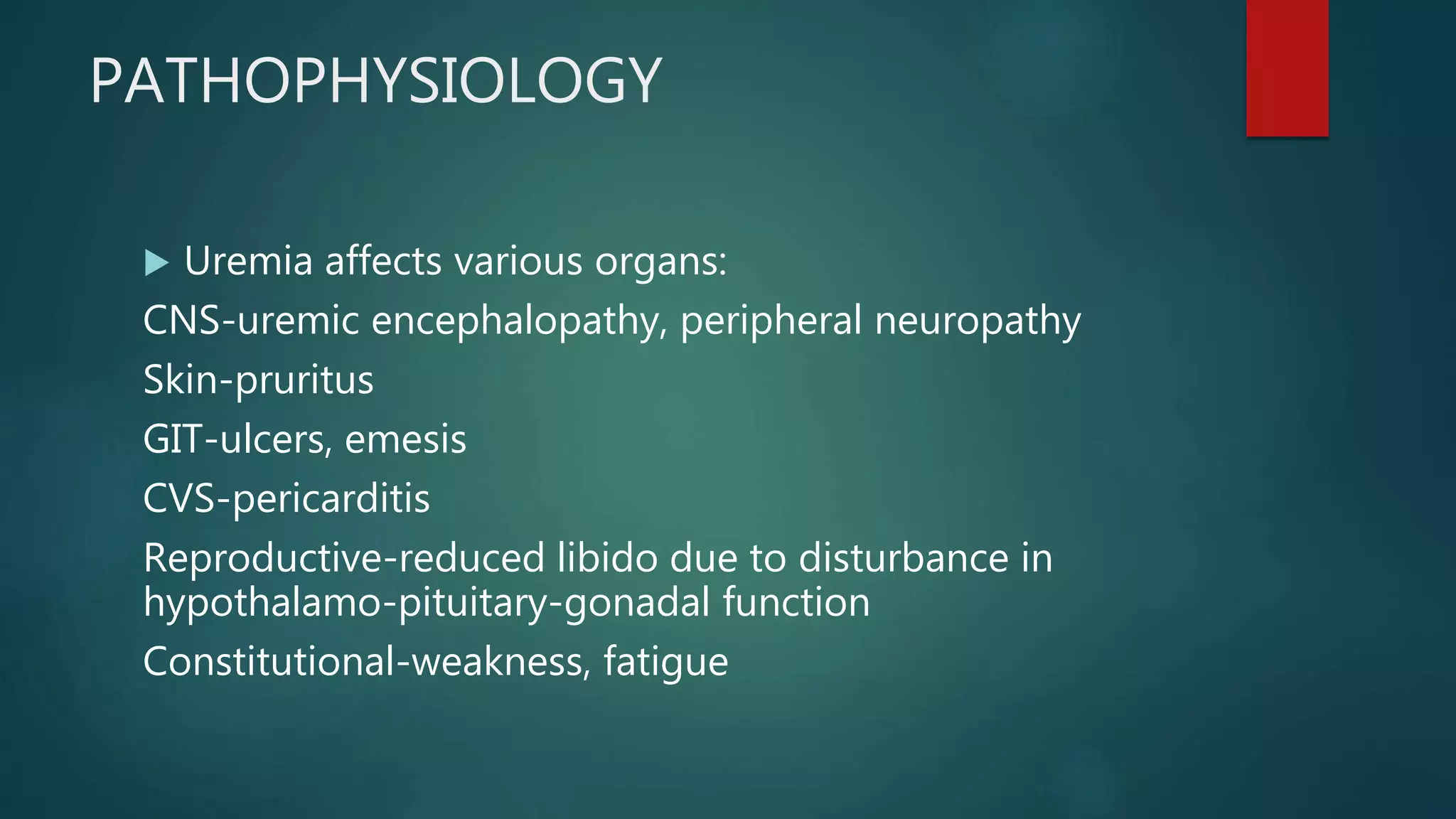 PATHOPHYSIOLOGY
 Uremia affects various organs:
CNS-uremic encephalopathy, peripheral neuropathy
Skin-pruritus
GIT-ulcers, emesis
CVS-pericarditis
Reproductive-reduced libido due to disturbance in
hypothalamo-pituitary-gonadal function
Constitutional-weakness, fatigue
 