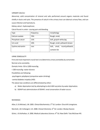 URINARY CALCULI
Abnormal, solid concentration of mineral and salts performed around organic materials and found
chiefly in ducts and cysts. The presence of calculi in the urinary tract can obstruct urinary flow, and can
cause infection and haematuria.
Kidney calculi –hydronephrosis
Calculi found in ureter- causing pain and bleeding.
Type                           frequency              morphology
Calcium oxalate                70%                    Rough, small,
Phosphate calculi              15%                    Soft, grayish-white,big
Uric acid                      10%                    Rough, small, yellowish-brown
Cystine and xantin             rare                   Soft, small, round,yellowish,
                                                      contains fat


URINE OSMOLALITY
First and most important crucial test is to determine urinary osmolality by osmometer.
Normal urine osmolality
Osmotic limits- 50 to 1200 mosm/kg
< 200 mosm/kg –water diuresis
Possibilities are following:
-psychogenic polydipsia (compulsive water drinking)
-central diabetes insipidus (HDI)
The above two conditions are differentiated by either:
    a) Water deprivation test by attempting to elicit ADH secretion by water deprivation.
    b) DDAVP test administration of DDAVP, renal conservation of water occurs




REFERENCE:

Allan, G. & Michael, J.M. 2005. Clinical Biochemistry. 3rd Ed. London: Churchill Livingstone.

Marshall, J.W. & Bangert, S.K. 2008. Clinical Chemistry. 6th Ed. London: Mosby Elsevier.

Ochei, J. & Kolhatkar, A. 2006. Medical Laboratory Science. 4th Ed. New Delhi: Tata McGraw-Hill.
 