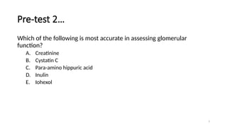 3
Pre-test 2…
Which of the following is most accurate in assessing glomerular
function?
A. Creatinine
B. Cystatin C
C. Para-amino hippuric acid
D. Inulin
E. Iohexol
 