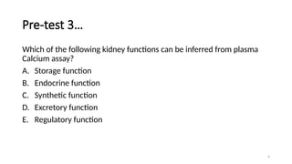 4
Pre-test 3…
Which of the following kidney functions can be inferred from plasma
Calcium assay?
A. Storage function
B. Endocrine function
C. Synthetic function
D. Excretory function
E. Regulatory function
 