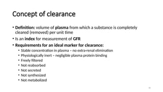 48
Concept of clearance
• Definition: volume of plasma from which a substance is completely
cleared (removed) per unit time
• Is an index for measurement of GFR
• Requirements for an ideal marker for clearance:
• Stable concentration in plasma – no extra-renal elimination
• Physiologically inert – negligible plasma protein binding
• Freely filtered
• Not reabsorbed
• Not secreted
• Not synthesized
• Not metabolized
 