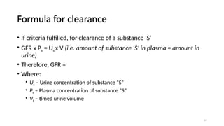 49
Formula for clearance
• If criteria fulfilled, for clearance of a substance ‘S’
• GFR x Ps = Us x V (i.e. amount of substance ‘S’ in plasma = amount in
urine)
• Therefore, GFR =
• Where:
• Us – Urine concentration of substance “S”
• Ps – Plasma concentration of substance “S”
• Vt – timed urine volume
 