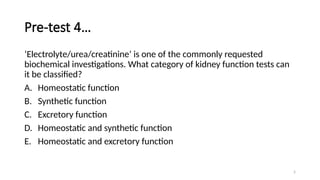 5
Pre-test 4…
‘Electrolyte/urea/creatinine’ is one of the commonly requested
biochemical investigations. What category of kidney function tests can
it be classified?
A. Homeostatic function
B. Synthetic function
C. Excretory function
D. Homeostatic and synthetic function
E. Homeostatic and excretory function
 