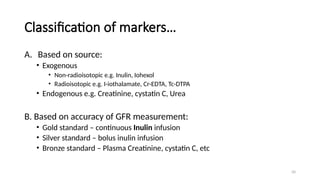 50
Classification of markers…
A. Based on source:
• Exogenous
• Non-radioisotopic e.g. Inulin, Iohexol
• Radioisotopic e.g. I-iothalamate, Cr-EDTA, Tc-DTPA
• Endogenous e.g. Creatinine, cystatin C, Urea
B. Based on accuracy of GFR measurement:
• Gold standard – continuous Inulin infusion
• Silver standard – bolus inulin infusion
• Bronze standard – Plasma Creatinine, cystatin C, etc
 