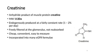 54
Creatinine
• Anhydride product of muscle protein creatine
• MW 113Da
• Endogenously produced at a fairly constant rate (1 – 2%
per day)
• Freely filtered at the glomerulus, not reabsorbed
• Cheap, convenient, easy to measure
• Incorporated into many eGFR formulae
 