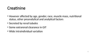 55
Creatinine
• However affected by age, gender, race, muscle mass, nutritional
status, other preanalytical and analytical factors
• Secreted by renal tubules
• Some extrarenal clearance in GIT
• Wide intraindividual variation
 