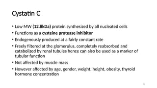 56
Cystatin C
• Low MW (12.8kDa) protein synthesized by all nucleated cells
• Functions as a cysteine protease inhibitor
• Endogenously produced at a fairly constant rate
• Freely filtered at the glomerulus, completely reabsorbed and
catabolized by renal tubules hence can also be used as a marker of
tubular function
• Not affected by muscle mass
• However affected by age, gender, weight, height, obesity, thyroid
hormone concentration
 