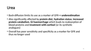 58
Urea
• Back-diffusion limits its use as a marker of GFR→ underestimation
• Also significantly affected by protein diet, hydration status, increased
protein catabolism, GI haemorrhage which leads to reabsorption of
blood proteins and treatment with cortisol (or its synthetic
analogues)
• Overall has poor sensitivity and specificity as a marker for GFR and
thus no longer used
 