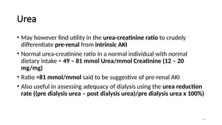 59
Urea
• May however find utility in the urea-creatinine ratio to crudely
differentiate pre-renal from intrinsic AKI
• Normal urea-creatinine ratio in a normal individual with normal
dietary intake = 49 – 81 mmol Urea/mmol Creatinine (12 – 20
mg/mg)
• Ratio >81 mmol/mmol said to be suggestive of pre-renal AKI
• Also useful in assessing adequacy of dialysis using the urea reduction
rate ((pre dialysis urea – post dialysis urea)/pre dialysis urea x 100%)
 