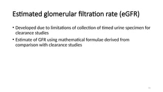 61
Estimated glomerular filtration rate (eGFR)
• Developed due to limitations of collection of timed urine specimen for
clearance studies
• Estimate of GFR using mathematical formulae derived from
comparison with clearance studies
 