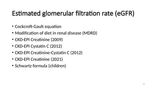62
Estimated glomerular filtration rate (eGFR)
• Cockcroft-Gault equation
• Modification of diet in renal disease (MDRD)
• CKD-EPI Creatinine (2009)
• CKD-EPI Cystatin C (2012)
• CKD-EPI Creatinine-Cystatin C (2012)
• CKD-EPI Creatinine (2021)
• Schwartz formula (children)
 
