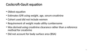 63
Cockcroft-Gault equation
• Oldest equation
• Estimates GFR using weight, age, serum creatinine
• Cohort used did not include women
• Requirement of weight made utility cumbersome
• Was derived using creatinine clearance rather than a reference
method for creatinine
• Did not account for body surface area (BSA)
 