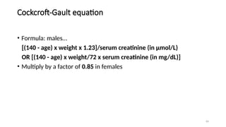 64
Cockcroft-Gault equation
• Formula: males…
[(140 - age) x weight x 1.23]/serum creatinine (in µmol/L)
OR [(140 - age) x weight/72 x serum creatinine (in mg/dL)]
• Multiply by a factor of 0.85 in females
 