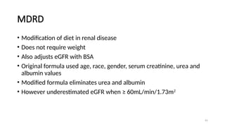 65
MDRD
• Modification of diet in renal disease
• Does not require weight
• Also adjusts eGFR with BSA
• Original formula used age, race, gender, serum creatinine, urea and
albumin values
• Modified formula eliminates urea and albumin
• However underestimated eGFR when ≥ 60mL/min/1.73m2
 