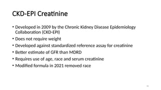 66
CKD-EPI Creatinine
• Developed in 2009 by the Chronic Kidney Disease Epidemiology
Collaboration (CKD-EPI)
• Does not require weight
• Developed against standardized reference assay for creatinine
• Better estimate of GFR than MDRD
• Requires use of age, race and serum creatinine
• Modified formula in 2021 removed race
 