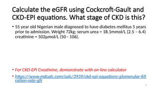 72
Calculate the eGFR using Cockcroft-Gault and
CKD-EPI equations. What stage of CKD is this?
• 55 year old Nigerian male diagnosed to have diabetes mellitus 5 years
prior to admission. Weight 72kg; serum urea = 18.1mmol/L (2.5 – 6.4)
creatinine = 502µmol/L (50 - 106).
• For CKD-EPI Creatinine, demonstrate with on-line calculator
• https://www.mdcalc.com/calc/3939/ckd-epi-equations-glomerular-filt
ration-rate-gfr
 