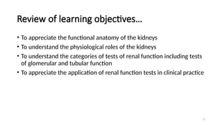 73
Review of learning objectives…
• To appreciate the functional anatomy of the kidneys
• To understand the physiological roles of the kidneys
• To understand the categories of tests of renal function including tests
of glomerular and tubular function
• To appreciate the application of renal function tests in clinical practice
 