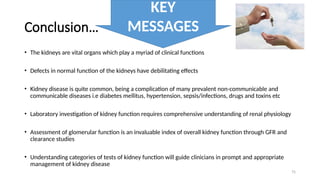75
Conclusion…
• The kidneys are vital organs which play a myriad of clinical functions
• Defects in normal function of the kidneys have debilitating effects
• Kidney disease is quite common, being a complication of many prevalent non-communicable and
communicable diseases i.e diabetes mellitus, hypertension, sepsis/infections, drugs and toxins etc
• Laboratory investigation of kidney function requires comprehensive understanding of renal physiology
• Assessment of glomerular function is an invaluable index of overall kidney function through GFR and
clearance studies
• Understanding categories of tests of kidney function will guide clinicians in prompt and appropriate
management of kidney disease
KEY
MESSAGES
 