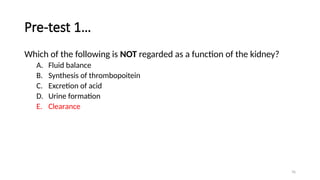 76
Pre-test 1…
Which of the following is NOT regarded as a function of the kidney?
A. Fluid balance
B. Synthesis of thrombopoitein
C. Excretion of acid
D. Urine formation
E. Clearance
 
