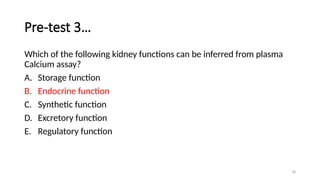 78
Pre-test 3…
Which of the following kidney functions can be inferred from plasma
Calcium assay?
A. Storage function
B. Endocrine function
C. Synthetic function
D. Excretory function
E. Regulatory function
 