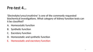 79
Pre-test 4…
‘Electrolyte/urea/creatinine’ is one of the commonly requested
biochemical investigations. What category of kidney function tests can
it be classified?
A. Homeostatic function
B. Synthetic function
C. Excretory function
D. Homeostatic and synthetic function
E. Homeostatic and excretory function
 