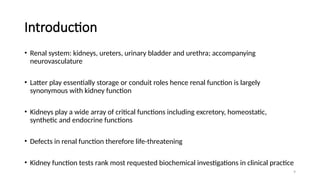 9
Introduction
• Renal system: kidneys, ureters, urinary bladder and urethra; accompanying
neurovasculature
• Latter play essentially storage or conduit roles hence renal function is largely
synonymous with kidney function
• Kidneys play a wide array of critical functions including excretory, homeostatic,
synthetic and endocrine functions
• Defects in renal function therefore life-threatening
• Kidney function tests rank most requested biochemical investigations in clinical practice
 