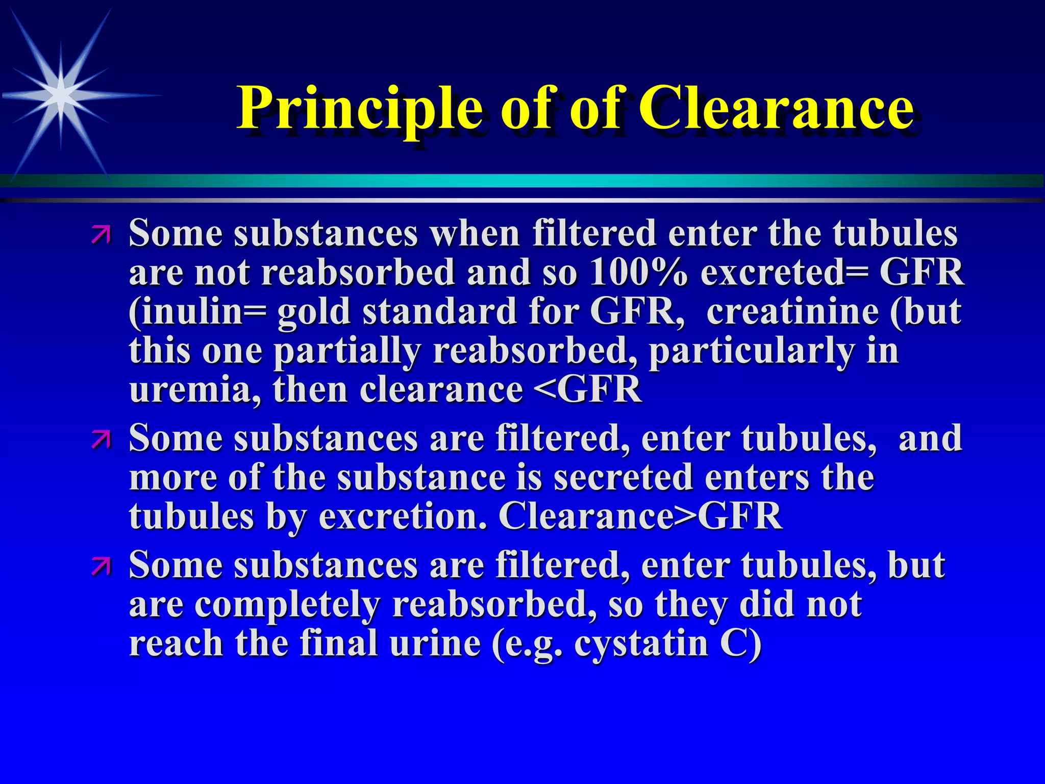 Principle of of Clearance
 Some substances when filtered enter the tubules
are not reabsorbed and so 100% excreted= GFR
(inulin= gold standard for GFR, creatinine (but
this one partially reabsorbed, particularly in
uremia, then clearance <GFR
 Some substances are filtered, enter tubules, and
more of the substance is secreted enters the
tubules by excretion. Clearance>GFR
 Some substances are filtered, enter tubules, but
are completely reabsorbed, so they did not
reach the final urine (e.g. cystatin C)
 
