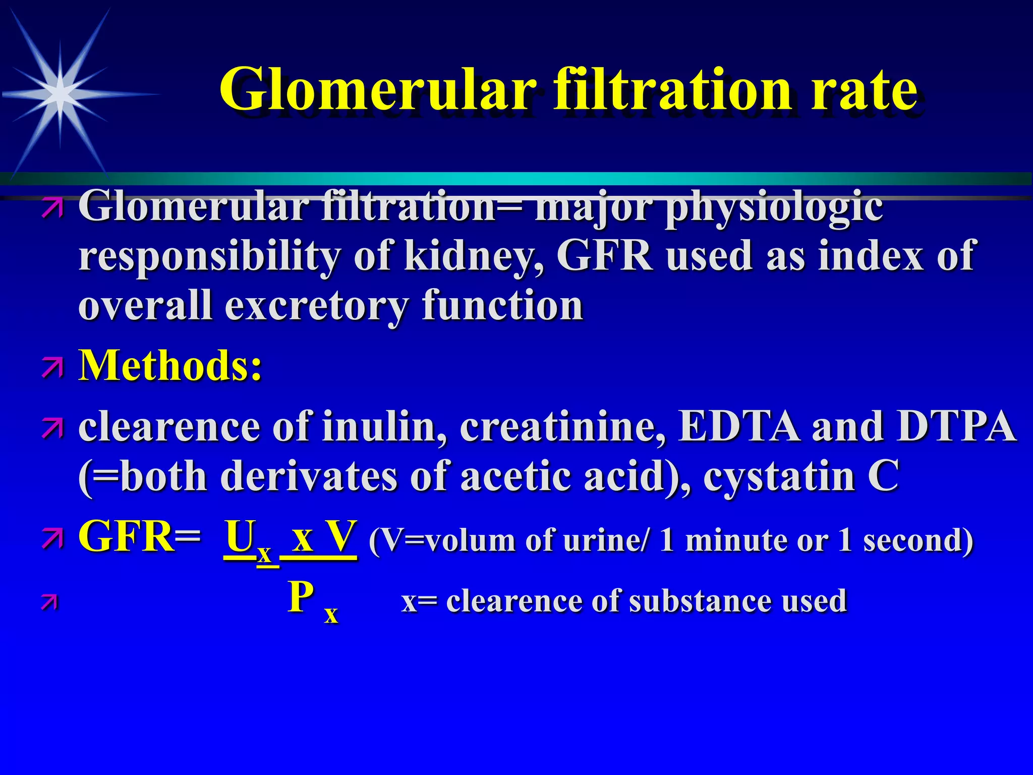Glomerular filtration rate
 Glomerular filtration= major physiologic
responsibility of kidney, GFR used as index of
overall excretory function
 Methods:
 clearence of inulin, creatinine, EDTA and DTPA
(=both derivates of acetic acid), cystatin C
 GFR= Ux x V (V=volum of urine/ 1 minute or 1 second)
 P x x= clearence of substance used
 