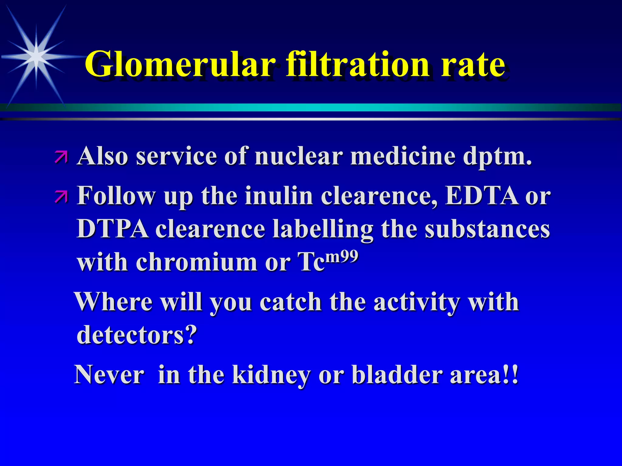 Glomerular filtration rate
 Also service of nuclear medicine dptm.
 Follow up the inulin clearence, EDTA or
DTPA clearence labelling the substances
with chromium or Tcm99
Where will you catch the activity with
detectors?
Never in the kidney or bladder area!!
 