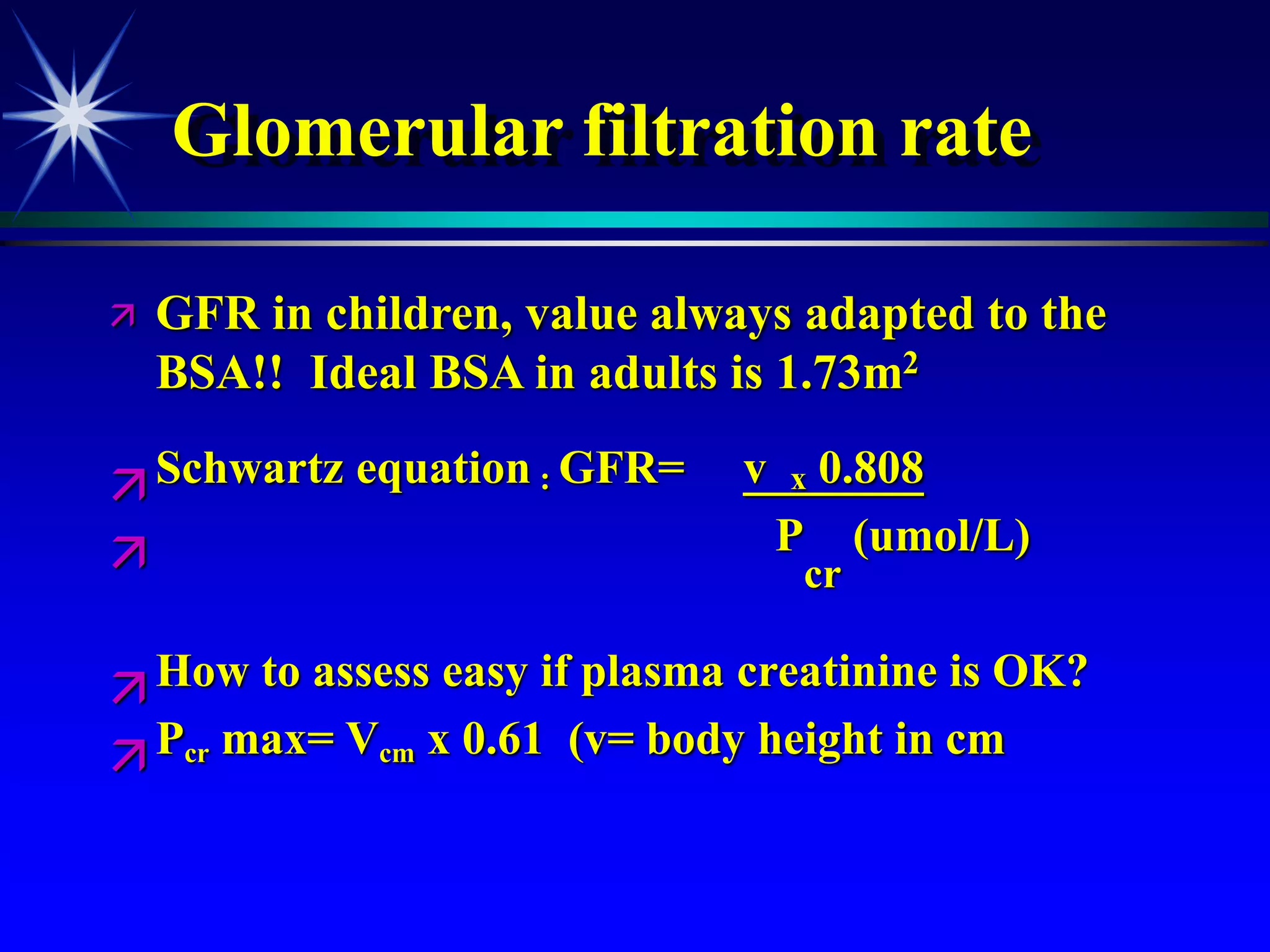 Glomerular filtration rate
 GFR in children, value always adapted to the
BSA!! Ideal BSA in adults is 1.73m2
Schwartz equation : GFR= v x 0.808
 P
cr
(umol/L)
How to assess easy if plasma creatinine is OK?
Pcr max= Vcm x 0.61 (v= body height in cm
 
