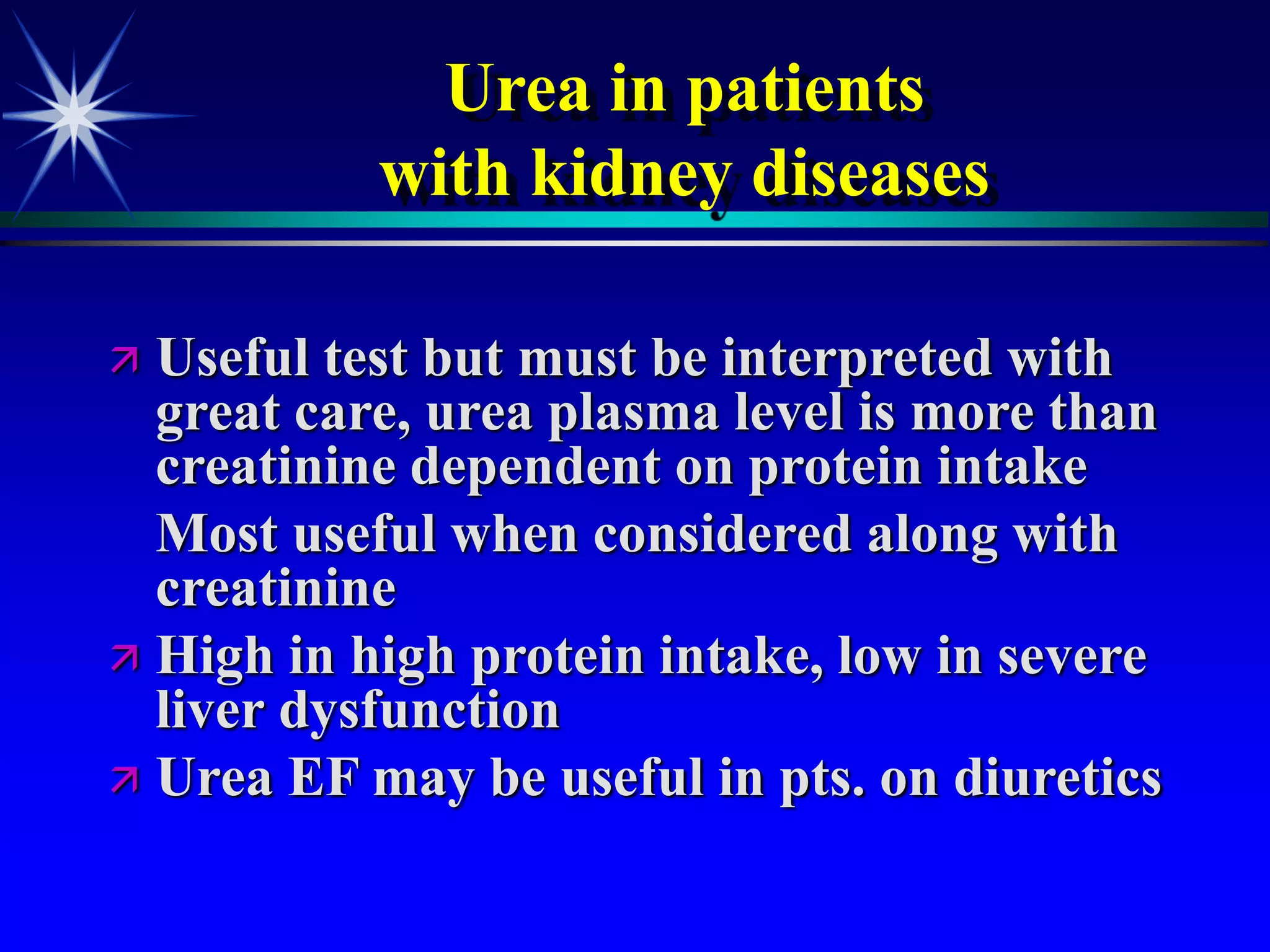 Urea in patients
with kidney diseases
 Useful test but must be interpreted with
great care, urea plasma level is more than
creatinine dependent on protein intake
Most useful when considered along with
creatinine
 High in high protein intake, low in severe
liver dysfunction
 Urea EF may be useful in pts. on diuretics
 