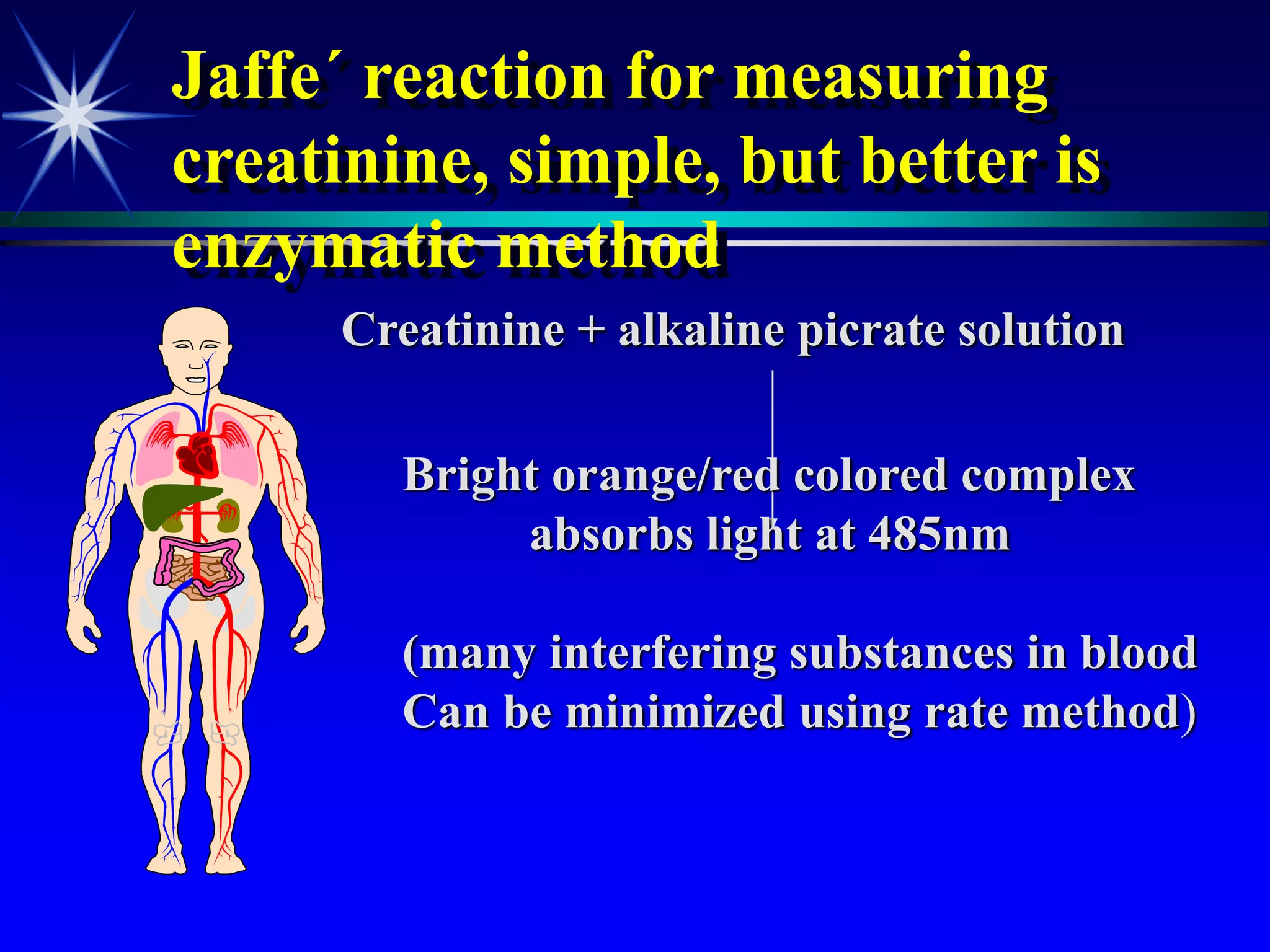 Jaffe´ reaction for measuring
creatinine, simple, but better is
enzymatic method
Creatinine + alkaline picrate solution
Bright orange/red colored complex
absorbs light at 485nm
(many interfering substances in blood
Can be minimized using rate method)
 