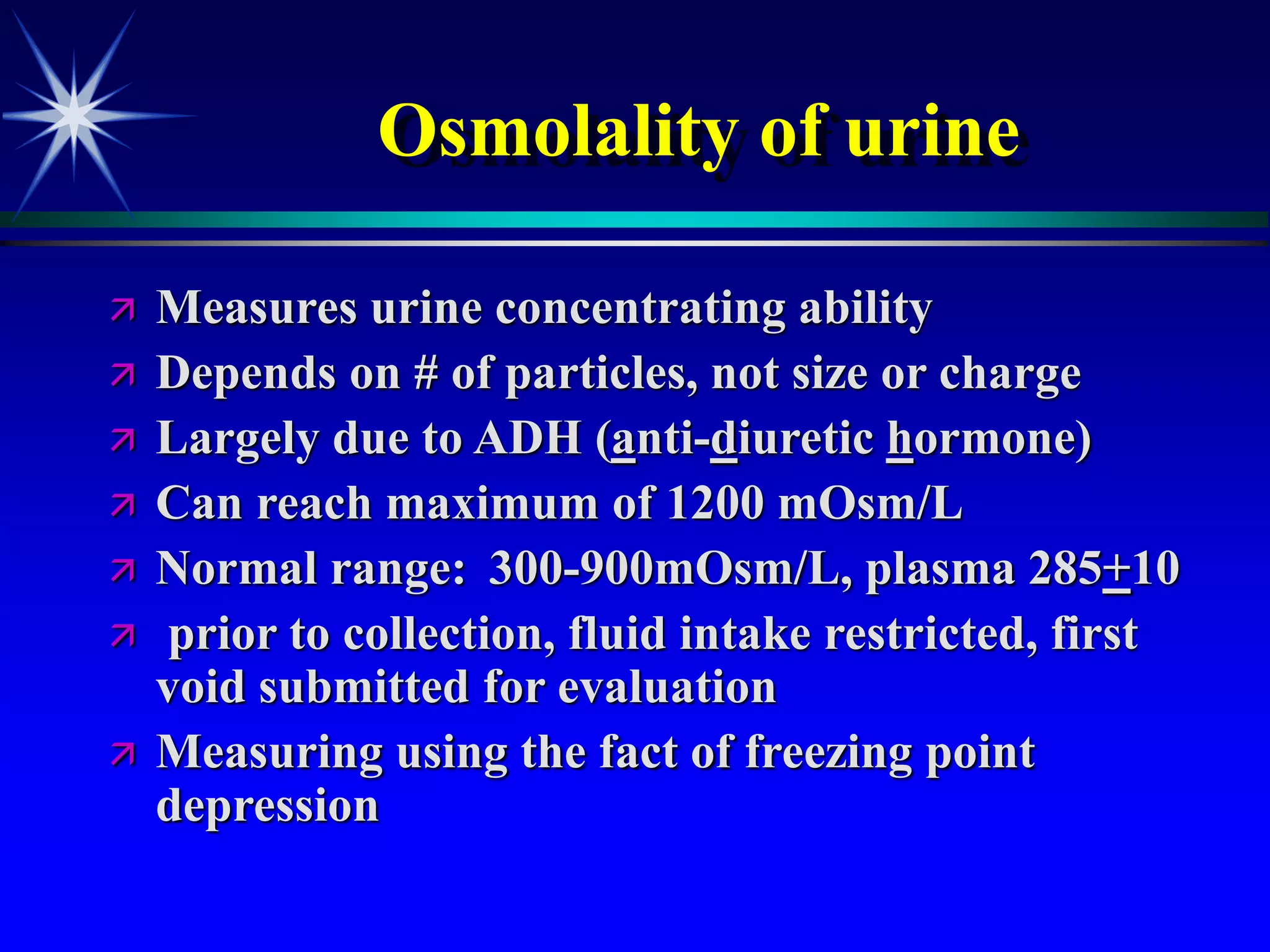 Osmolality of urine
 Measures urine concentrating ability
 Depends on # of particles, not size or charge
 Largely due to ADH (anti-diuretic hormone)
 Can reach maximum of 1200 mOsm/L
 Normal range: 300-900mOsm/L, plasma 285+10
 prior to collection, fluid intake restricted, first
void submitted for evaluation
 Measuring using the fact of freezing point
depression
 