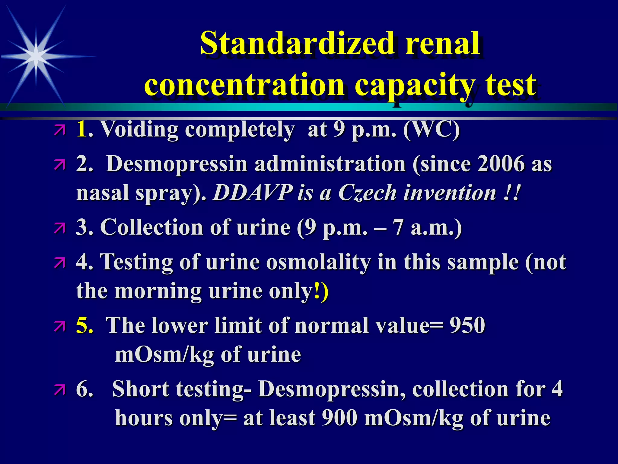 Standardized renal
concentration capacity test
 1. Voiding completely at 9 p.m. (WC)
 2. Desmopressin administration (since 2006 as
nasal spray). DDAVP is a Czech invention !!
 3. Collection of urine (9 p.m. – 7 a.m.)
 4. Testing of urine osmolality in this sample (not
the morning urine only!)
 5. The lower limit of normal value= 950
mOsm/kg of urine
 6. Short testing- Desmopressin, collection for 4
hours only= at least 900 mOsm/kg of urine
 