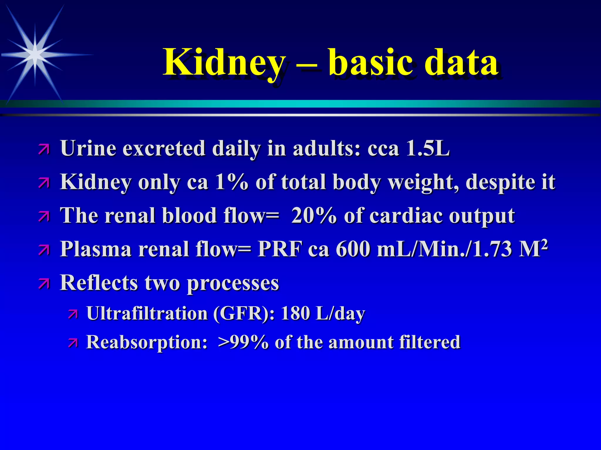 Kidney – basic data
 Urine excreted daily in adults: cca 1.5L
 Kidney only ca 1% of total body weight, despite it
 The renal blood flow= 20% of cardiac output
 Plasma renal flow= PRF ca 600 mL/Min./1.73 M2
 Reflects two processes
 Ultrafiltration (GFR): 180 L/day
 Reabsorption: >99% of the amount filtered
 