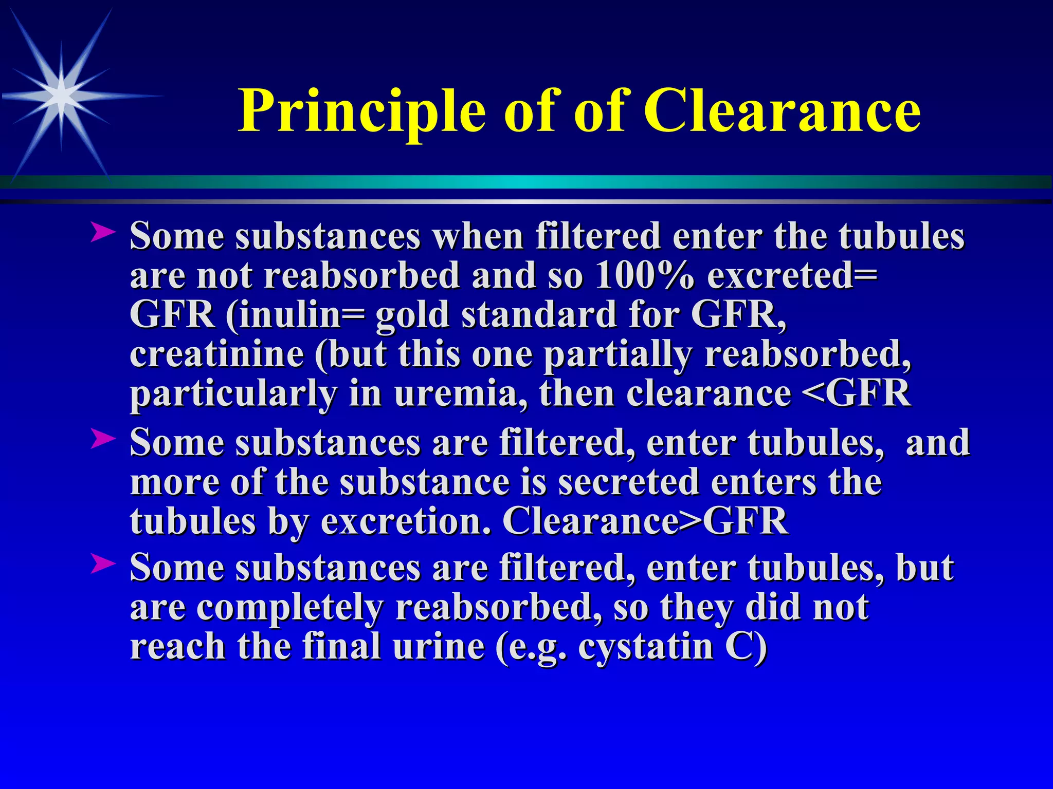Principle of of Clearance Some substances when filtered enter the tubules are not reabsorbed and so 100% excreted= GFR (inulin= gold standard for GFR,  creatinine (but this one partially reabsorbed, particularly in uremia, then clearance <GFR Some substances are filtered, enter tubules,  and more of the substance is secreted enters the tubules by excretion. Clearance>GFR Some substances are filtered, enter tubules, but are completely reabsorbed, so they did not reach the final urine (e.g. cystatin C)  