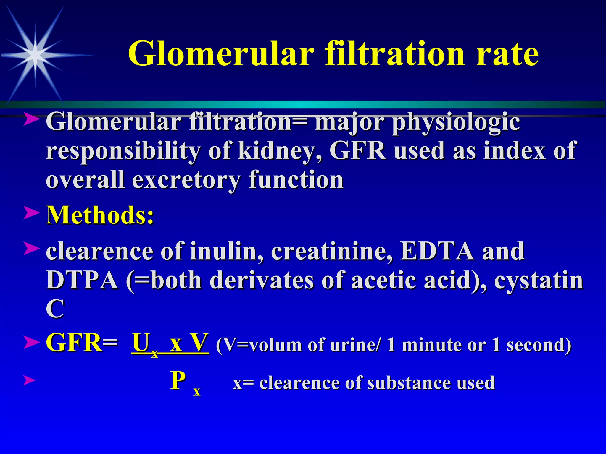 Glomerular filtration rate Glomerular filtration= major physiologic responsibility of kidney, GFR used as index of overall excretory function Methods: clearence of inulin, creatinine, EDTA and DTPA (=both derivates of acetic acid), cystatin C  GFR =  U x  x V   (V=volum of urine/ 1 minute or 1 second) P  x  x= clearence of substance used 
