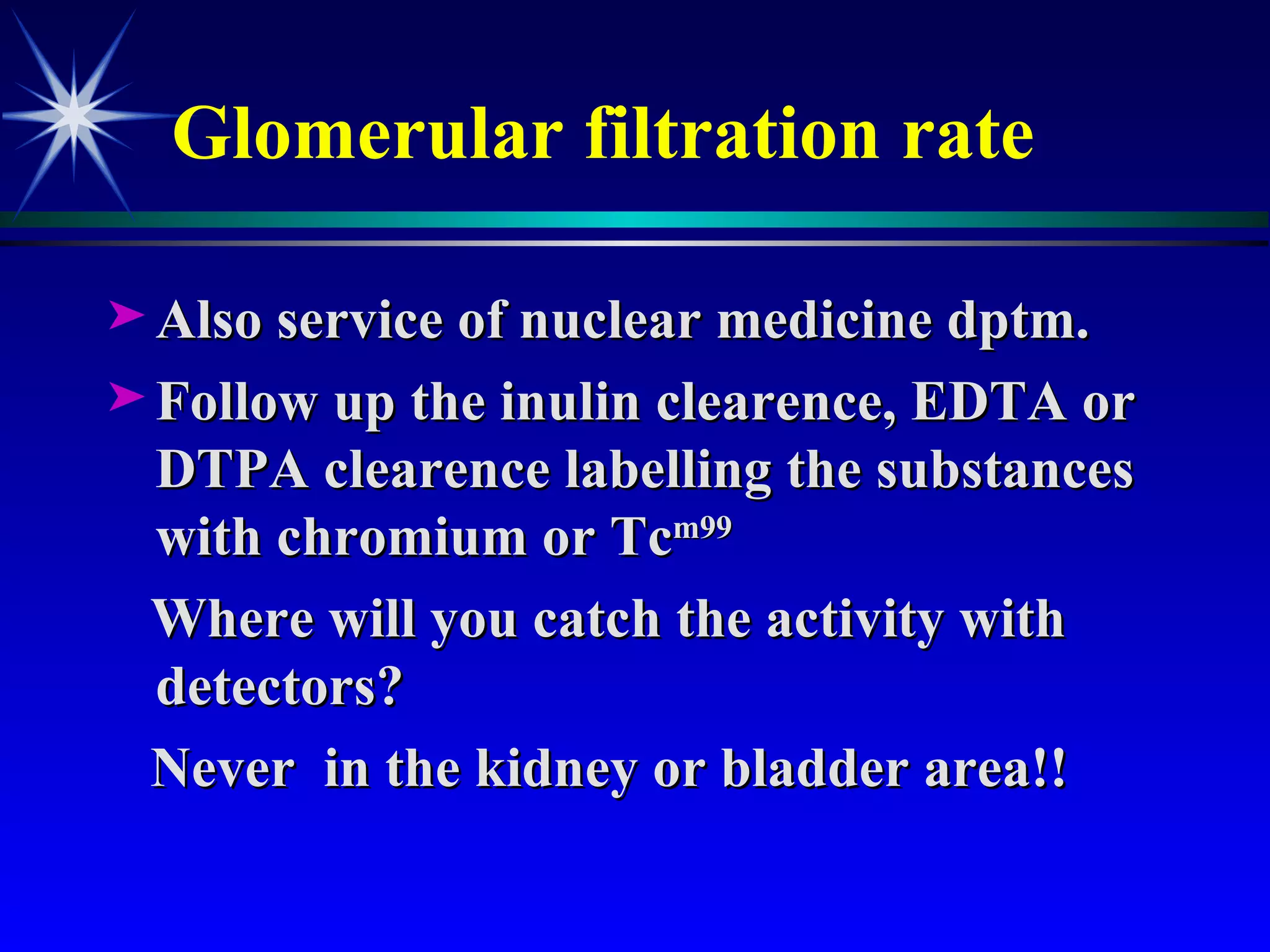 Glomerular filtration rate Also service of nuclear medicine dptm. Follow up the inulin clearence, EDTA or DTPA clearence labelling the substances with chromium or Tc m99  Where will you catch the activity with detectors?  Never  in the kidney or bladder area!! 
