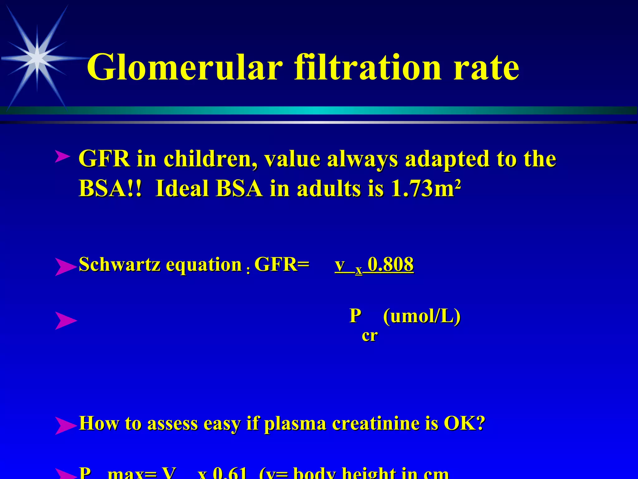 Glomerular filtration rate GFR in children, value always adapted to the BSA!!  Ideal BSA in adults is 1.73m 2 Schwartz equation  :  GFR=  v  x  0.808 P cr  (umol/L) How to assess easy if plasma creatinine is OK? P cr  max= V cm  x 0.61  (v= body height in cm 