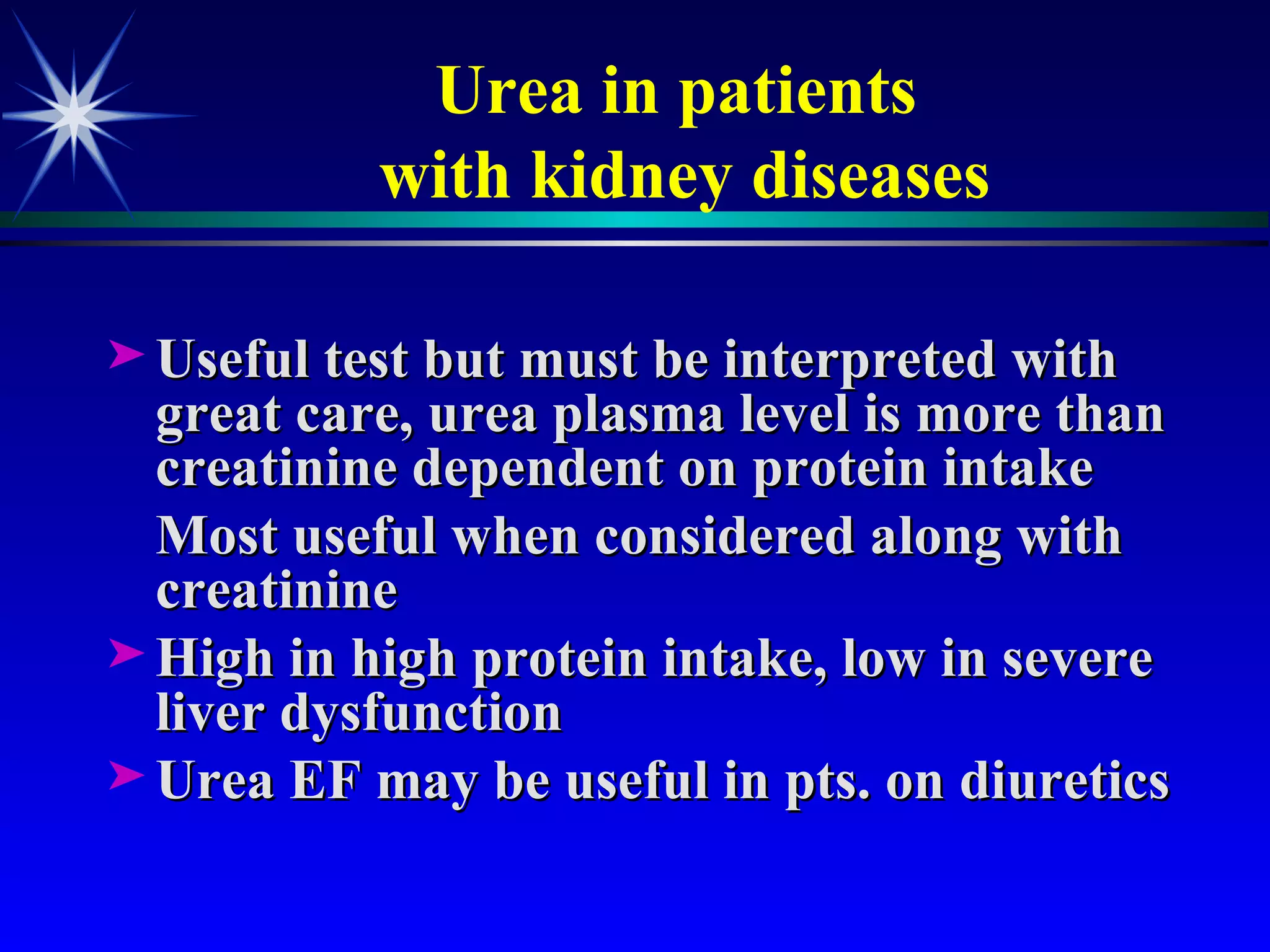Urea in patients  with kidney diseases Useful test but must be interpreted with great care, urea plasma level is more than creatinine dependent on protein intake  Most useful when considered along with creatinine High in high protein intake, low in severe liver dysfunction  Urea EF may be useful in pts. on diuretics 