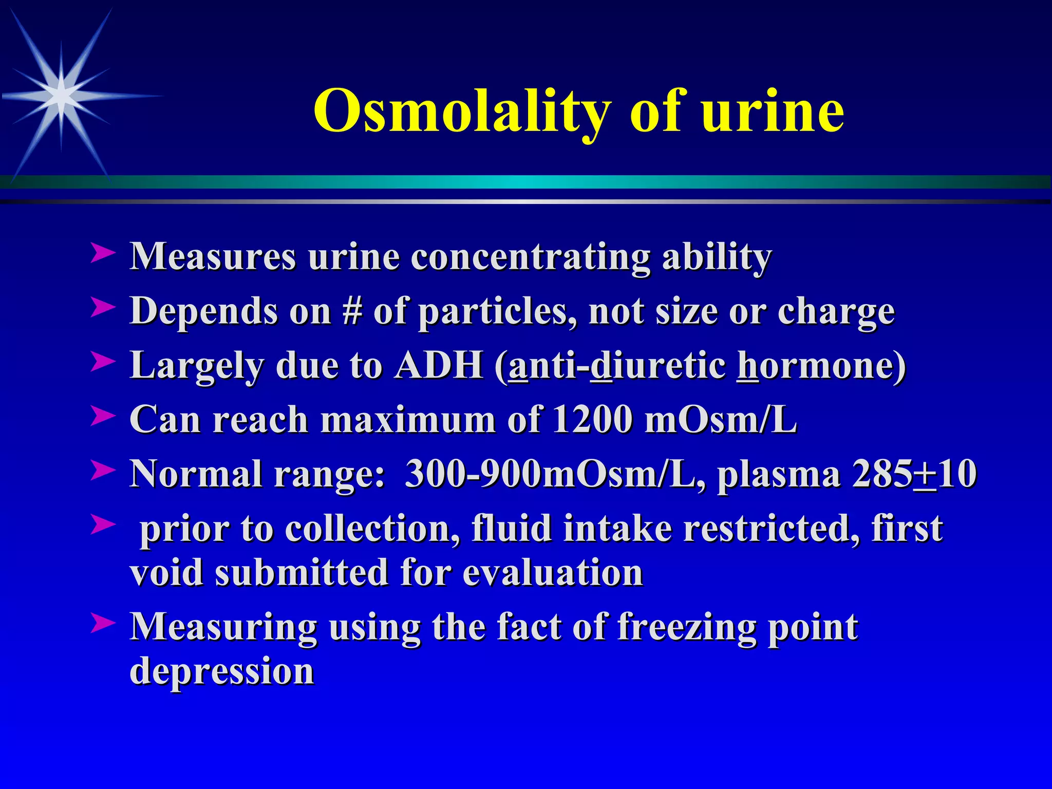 Osmolality of urine Measures urine concentrating ability Depends on # of particles, not size or charge Largely due to ADH ( a nti- d iuretic  h ormone) Can reach maximum of 1200 mOsm/L Normal range: 300-900mOsm/L, plasma 285 + 10 prior to collection, fluid intake restricted, first void submitted for evaluation Measuring using the fact of freezing point depression  