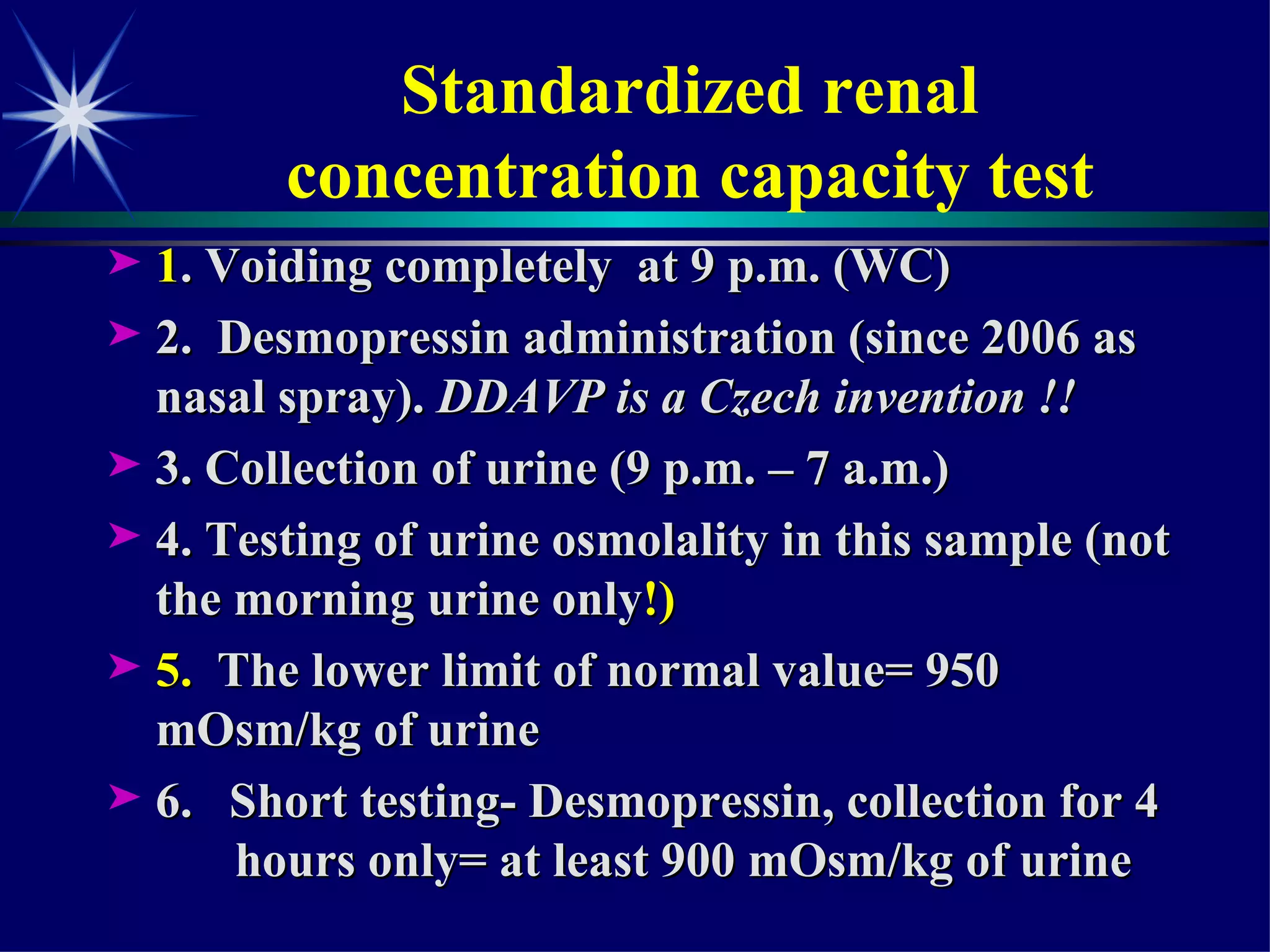 Standardized renal  concentration capacity test  1 . Voiding completely  at 9 p.m. (WC) 2.  Desmopressin administration (since 2006 as nasal spray).  DDAVP is a Czech invention !! 3. Collection of urine (9 p.m. – 7 a.m.) 4. Testing of urine osmolality in this sample (not the morning urine only !) 5.  The lower limit of normal value= 950  mOsm/kg of urine 6.  Short testing- Desmopressin, collection for 4  hours only= at least 900 mOsm/kg of urine  