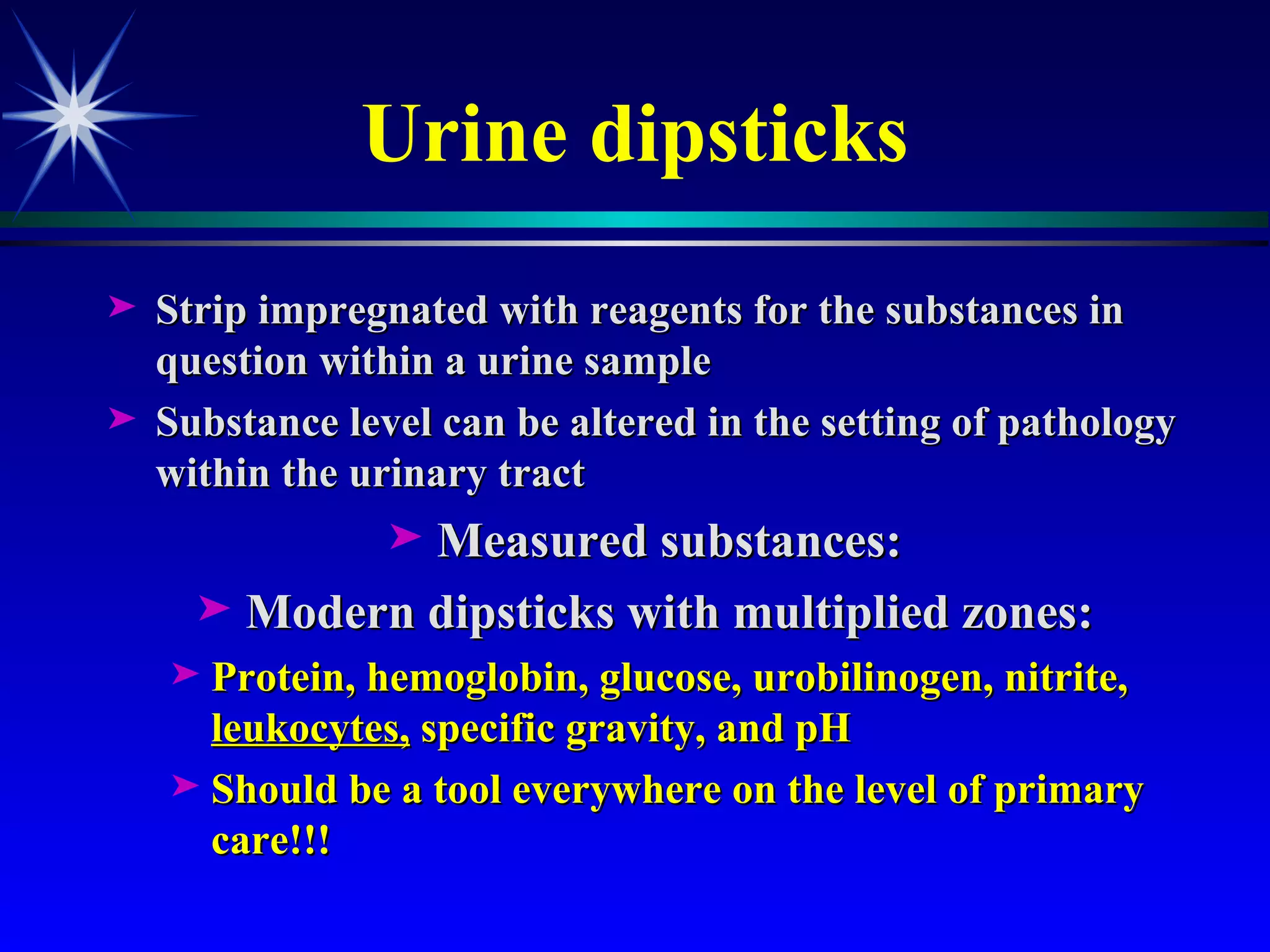 Urine dipsticks Strip impregnated with reagents for the substances in question within a urine sample Substance level can be altered in the setting of pathology within the urinary tract Measured substances: Modern dipsticks with multiplied zones: Protein, hemoglobin, glucose, urobilinogen, nitrite,  leukocytes,  specific gravity, and pH Should be a tool everywhere on the level of primary care !!! 