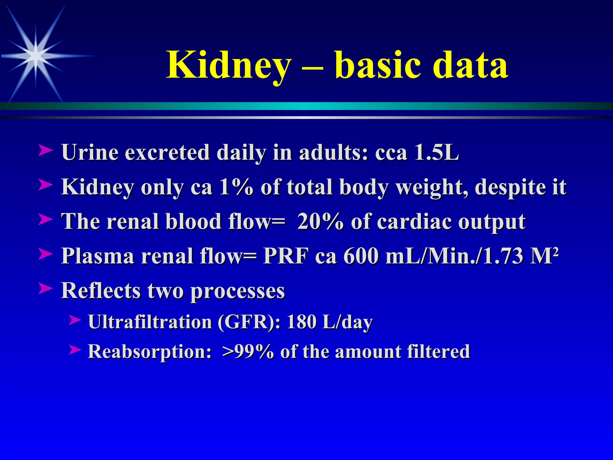 Kidney – basic data Urine excreted daily in adults: cca 1.5L Kidney only ca 1% of total body weight, despite it The renal blood flow=  20% of cardiac output Plasma renal flow= PRF ca 600 mL/Min./1.73 M 2  Reflects two processes  Ultrafiltration (GFR): 180 L/day Reabsorption:  >99% of the amount filtered 